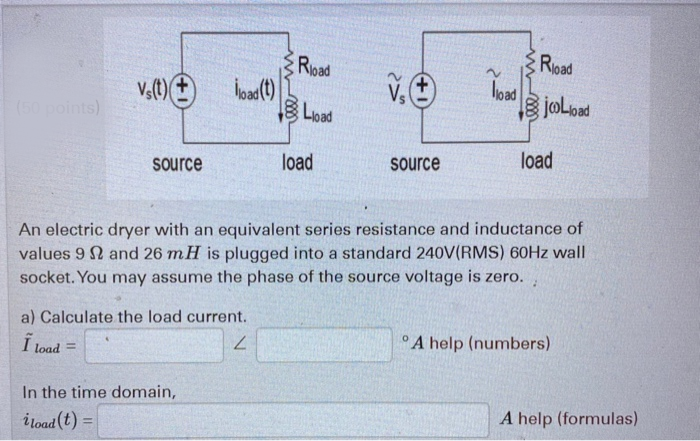Rioad
load
BjoLoad
Road
(50 points)
网Load
load
source
load
source
An electric dryer with an equivalent series resistance and inductance of
values 9 N and 26 mH is plugged into a standard 240V(RMS) 60HZ wall
socket. You may assume the phase of the source voltage is zero.
a) Calculate the load current.
7.
A help (numbers)
I load
!!
In the time domain,
A help (formulas)
i toad (t) =

