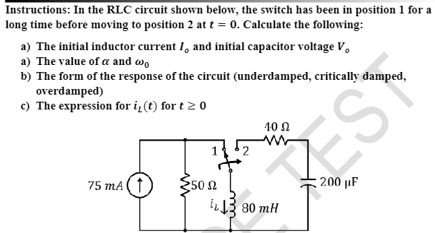 Instructions: In the RLC circuit shown below, the switch has been in position 1 for a
long time before moving to position 2 at t = 0. Calculate the following:
a) The initial inductor current I, and initial capacitor voltage V,
a) The value of a and wo
b) The form of the response of the circuit (underdamped, critically damped,
overdamped)
c) The expression for i, (t) for t≥ 0
75 mA (†
12
150 Ω
10 Ω
iL380 mH
EST