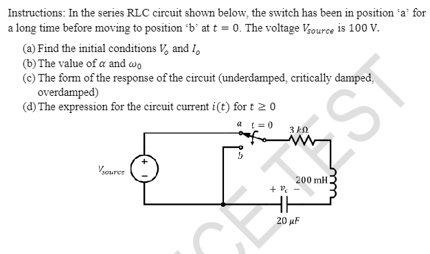 Instructions: In the series RLC circuit shown below, the switch has been in position 'a' for
a long time before moving to position 'b' at t = 0. The voltage Vsource is 100 V.
(a) Find the initial conditions V, and I,
(b) The value of a and wo
(c) The form of the response of the circuit (underdamped, critically damped,
overdamped)
(d) The expression for the circuit current i(t) for t≥ 0
a t=0
Vsource
3k0
zmy
200 mH
+1 -
EST
20 μF