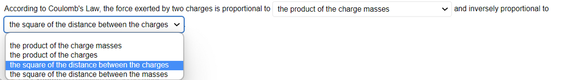 According to Coulomb's Law, the force exerted by two charges is proportional to the product of the charge masses
the square of the distance between the charges ✓
the product of the charge masses
the product of the charges
the square of the distance between the charges
the square of the distance between the masses
and inversely proportional to