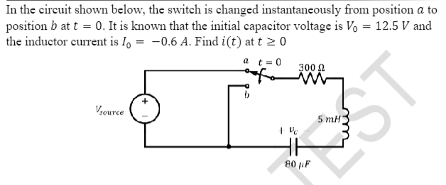 In the circuit shown below, the switch is changed instantaneously from position a to
position b at t = 0. It is known that the initial capacitor voltage is Vo = 12.5 V and
the inductor current is Io = -0.6 A. Find i(t) at t > 0
a t = 0
Vsource
+ V
300 Ω
M
80 µF
5 mH
T