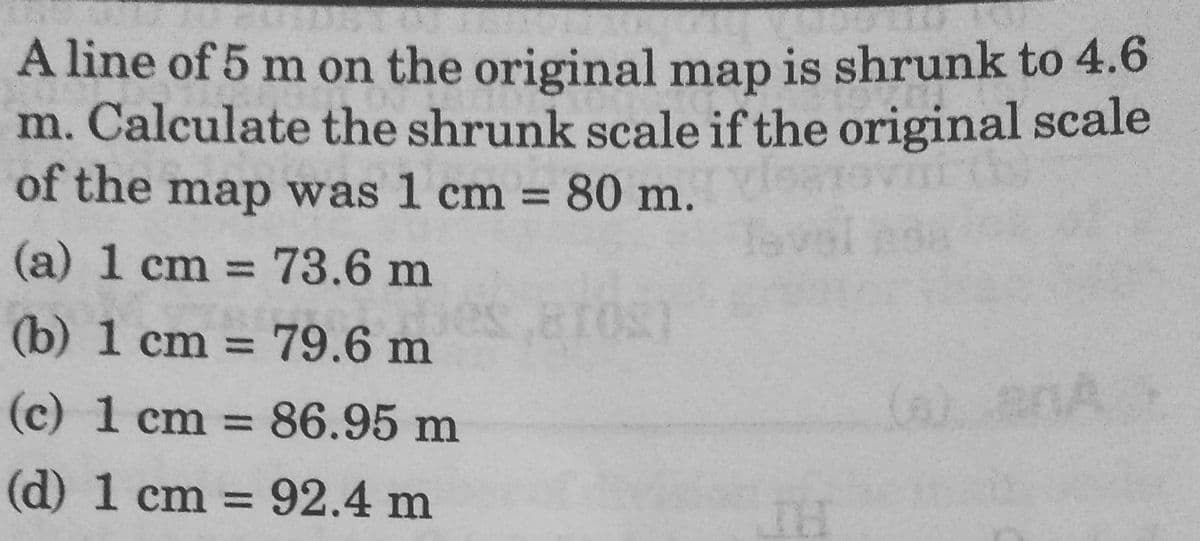 A line of 5 m on the original map is shrunk to 4.6
m. Calculate the shrunk scale if the original scale
of the map was 1 cm = 80 m.
%3D
(a) 1 cm = 73.6 m
%3D
(b) 1 cm = 79.6 m
%3D
(c) 1 cm = 86.95 m
%3D
(d) 1 cm = 92.4 m
%3D
