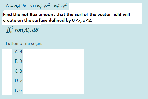 A = ay( 2x - y)+ay2yz² - a,2zy?
Find the net flux amount that the curl of the vector field will
create on the surface defined by 0 <x, z <2.
SL rot(A). dS
Lütfen birini seçin:
A. 4
В. О
C. 8
D. 2
Е. 6
