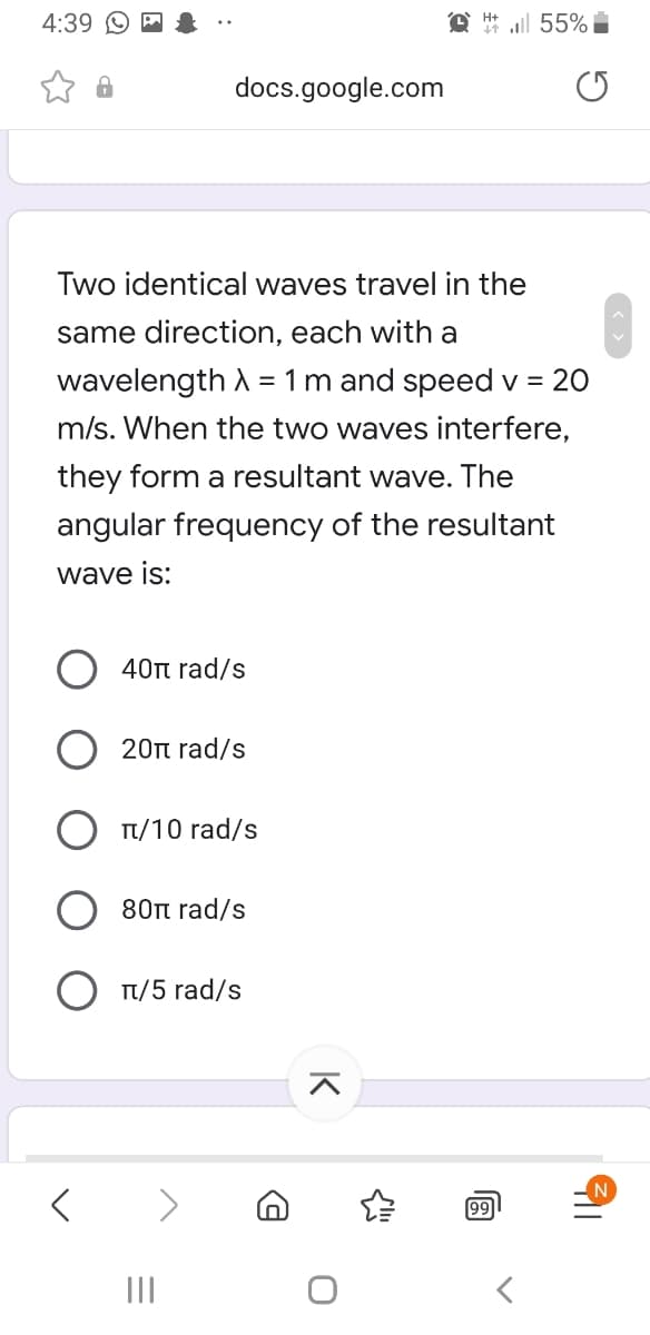 4:39
@ ll 55%
docs.google.com
Two identical waves travel in the
same direction, each with a
wavelength A = 1m and speed v = 20
m/s. When the two waves interfere,
they form a resultant wave. The
angular frequency of the resultant
wave is:
40t rad/s
20n rad/s
Tt/10 rad/s
80n rad/s
Tt/5 rad/s
99
II
K
