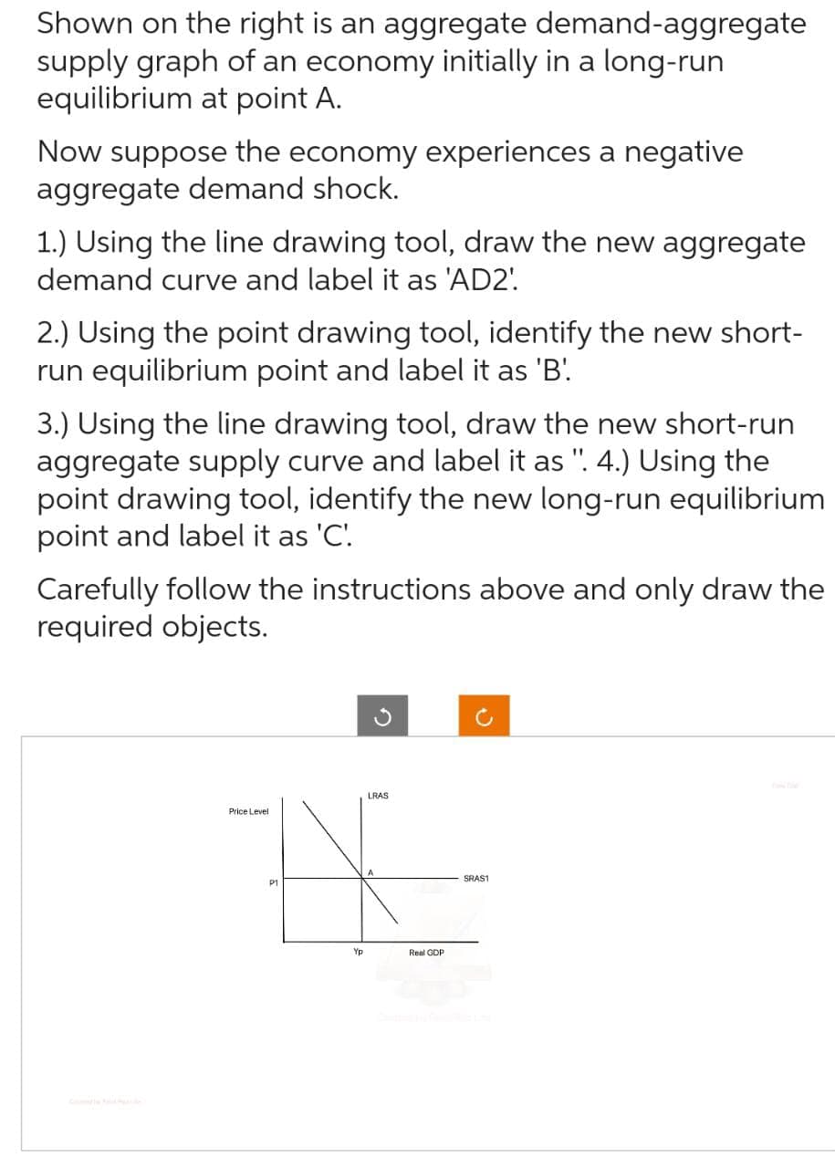 Shown on the right is an aggregate demand-aggregate
supply graph of an economy initially in a long-run
equilibrium at point A.
Now suppose the economy experiences a negative
aggregate demand shock.
1.) Using the line drawing tool, draw the new aggregate
demand curve and label it as 'AD2'.
2.) Using the point drawing tool, identify the new short-
run equilibrium point and label it as 'B'
3.) Using the line drawing tool, draw the new short-run
aggregate supply curve and label it as ". 4.) Using the
point drawing tool, identify the new long-run equilibrium
point and label it as 'C'.
Carefully follow the instructions above and only draw the
required objects.
LRAS
HE
P1
Yp
Price Level
Real GDP
SRAS1