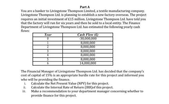 Part A
You are a banker to Livingstone Thompson Limited, a textile manufacturing company.
Livingstone Thompson Ltd. is planning to establish a new factory overseas. The project
requires an initial investment of £15 million. Livingstone Thompson Ltd. have told you
that the factory will run for six years and then be sold to a local entity. The Finance
Department of Livingstone Thompson Ltd. has estimated the following yearly cash
flows:
Year
0
ii.
iii.
1
2
3
5
6
Cash Flow (£)
-30,000,000
8,000,000
8,000,000
8,000,000
8,000,000
8,000,000
14,000,000
The Financial Manager of Livingstone Thompson Ltd. has decided that the company's
cost of capital of 15% is an appropriate hurdle rate for this project and informed you
who will be providing the finance.
i.
Calculate the Net Present Value (NPV) for this project.
Calculate the Internal Rate of Return (IRR)of this project.
Make a recommendation to your department manager concerning whether to
provide finance for this project.