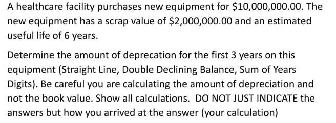 A healthcare facility purchases new equipment for $10,000,000.00. The
new equipment has a scrap value of $2,000,000.00 and an estimated
useful life of 6 years.
Determine the amount of deprecation for the first 3 years on this
equipment (Straight Line, Double Declining Balance, Sum of Years
Digits). Be careful you are calculating the amount of depreciation and
not the book value. Show all calculations. DO NOT JUST INDICATE the
answers but how you arrived at the answer (your calculation)