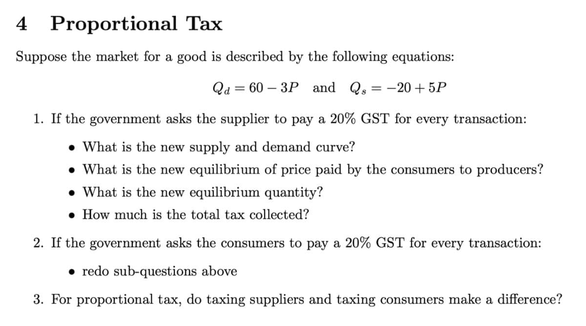 4 Proportional
Tax
Suppose the market for a good is described by the following equations:
Qa=60-3P and Qs = -20+5P
1. If the government asks the supplier to pay a 20% GST for every transaction:
• What is the new supply and demand curve?
• What is the new equilibrium of price paid by the consumers to producers?
. What is the new equilibrium quantity?
• How much is the total tax collected?
2. If the government asks the consumers to pay a 20% GST for every transaction:
redo sub-questions above
3. For proportional tax, do taxing suppliers and taxing consumers make a difference?
