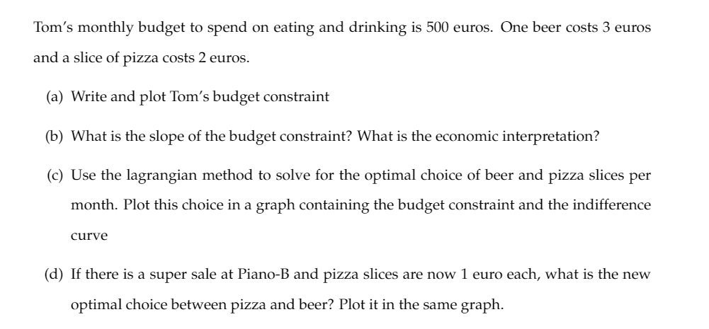 Tom's monthly budget to spend on eating and drinking is 500 euros. One beer costs 3 euros
and a slice of pizza costs 2 euros.
(a) Write and plot Tom's budget constraint
(b) What is the slope of the budget constraint? What is the economic interpretation?
(c) Use the lagrangian method to solve for the optimal choice of beer and pizza slices per
month. Plot this choice in a graph containing the budget constraint and the indifference
curve
(d) If there is a super sale at Piano-B and pizza slices are now 1 euro each, what is the new
optimal choice between pizza and beer? Plot it in the same graph.
