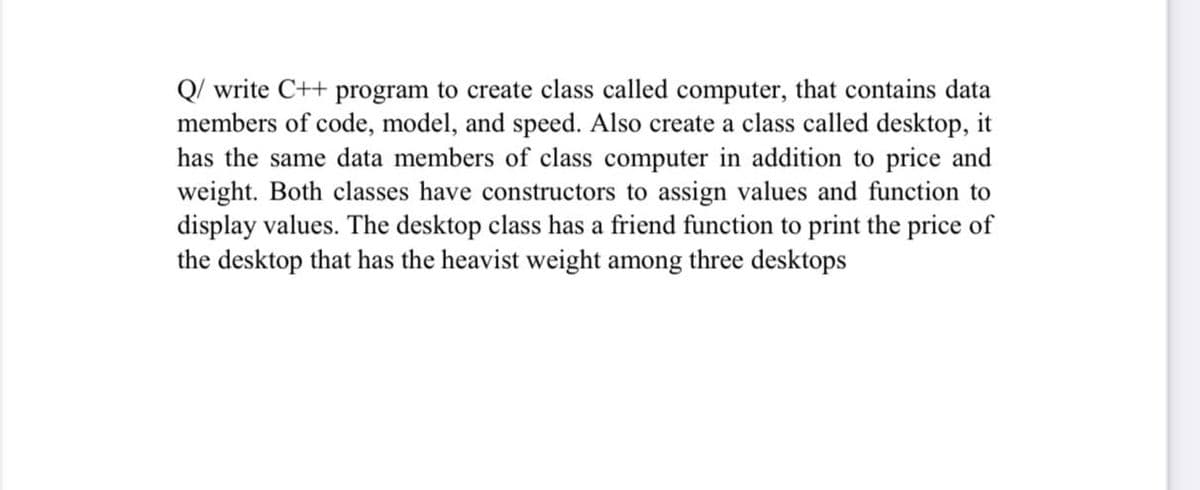 Q/ write C++ program to create class called computer, that contains data
members of code, model, and speed. Also create a class called desktop, it
has the same data members of class computer in addition to price and
weight. Both classes have constructors to assign values and function to
display values. The desktop class has a friend function to print the price of
the desktop that has the heavist weight among three desktops
