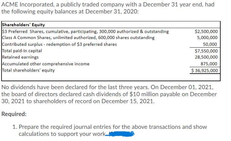 ACME Incorporated, a publicly traded company with a December 31 year end, had
the following equity balances at December 31, 2020:
Shareholders' Equity
$3 Preferred Shares, cumulative, participating, 300,000 authorized & outstanding
Class A Common Shares, unlimited authorized, 600,000 shares outstanding
Contributed surplus - redemption of $3 preferred shares
Total paid-in capital
Retained earnings
Accumulated other comprehensive income
Total shareholders' equity
$2,500,000
5,000,000
50,000
$7,550,000
28,500,000
875,000
$ 36,925,000
No dividends have been declared for the last three years. On December 01, 2021,
the board of directors declared cash dividends of $10 million payable on December
30, 2021 to shareholders of record on December 15, 2021.
Required:
1. Prepare the required journal entries for the above transactions and show
calculations to support your work
