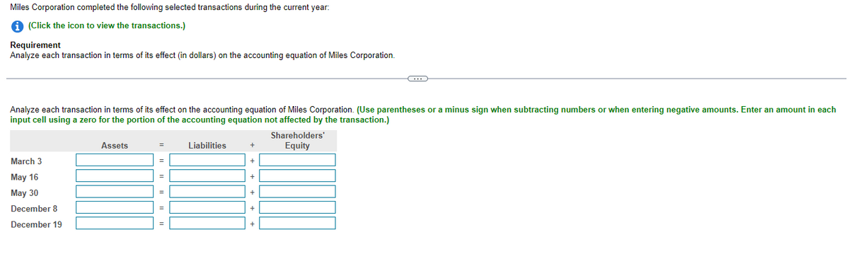 Miles Corporation completed the following selected transactions during the current year:
1 (Click the icon to view the transactions.)
Requirement
Analyze each transaction in terms of its effect (in dollars) on the accounting equation of Miles Corporation.
Analyze each transaction in terms of its effect on the accounting equation of Miles Corporation. (Use parentheses or a minus sign when subtracting numbers or when entering negative amounts. Enter an amount in each
input cell using a zero for the portion of the accounting equation not affected by the transaction.)
Shareholders'
Assets
Liabilities
Equity
+
March 3
=
May 16
May 30
+
December 8
December 19
