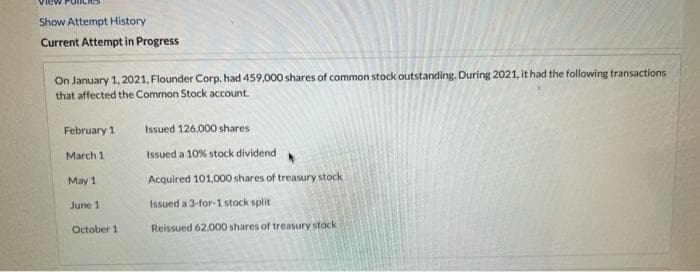 Show Attempt History
Current Attempt in Progress
On January 1, 2021, Flounder Corp. had 459,000 shares of common stock outstanding. During 2021, it had the following transactions
that affected the Common Stock account.
February 1
Issued 126.000 shares
March 1
Issued a 10% stock dividend
May 1
Acquired 101.000 shares of treasury stock
June 1
Issued a 3-for-1 stock split
October 1
Reissued 62,000 shares of treasury stock
