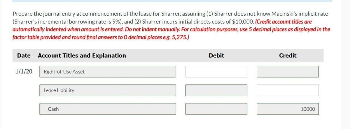 Prepare the journal entry at commencement of the lease for Sharrer, assuming (1) Sharrer does not know Macinski's implicit rate
(Sharrer's incremental borrowing rate is 9%), and (2) Sharrer incurs initial directs costs of $10,000. (Credit account titles are
automatically indented when amount is entered. Do not indent manually. For calculation purposes, use 5 decimal places as displayed in the
factor table provided and round final answers to 0 decimal places e.g. 5,275.)
Date
Account Titles and Explanation
Debit
Credit
1/1/20
Right-of-Use Asset
Lease Liability
Cash
10000
