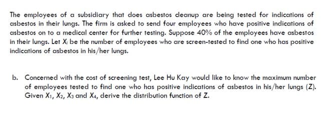 The employees of a subsidiary that does asbestos cleanup are being tested for indications of
asbestos in their lungs. The firm is asked to send four employees who have positive indications of
asbestos on to a medical center for further testing. Suppose 40% of the employees have asbestos
in their lungs. Let X; be the number of employees who are screen-tested to find one who has positive
indications of asbestos in his/her lungs.
b. Concerned with the cost of screening test, Lee Hu Kay would like to know the maximum number
of employees tested to find one who has positive indications of asbestos in his/her lungs (Z).
Given X1, X2, X3 and X4, derive the distribution function of Z.