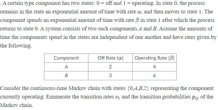 .A certain type component has two states: 0 = off and 1 = operating. In state 0, the process
remains in the state an exponential amount of time with rate o, and then moves to state 1. The
component spends an exponential amount of time with rate 3 in state 1 after which the process
returns to state 0. A system consists of two such components A and B. Assume the amounts of
time the components spend in the states are independent of one another and have rates given by
the following.
Component
Off Rate (a)
Operating Rate (8)
4
A
2
B
3
6
Consider the continuous-time Markov chain with states {0,4,B,2} representing the component
currently operating. Enumerate the transition rates v; and the transition probabilities pij of the
Markov chain.