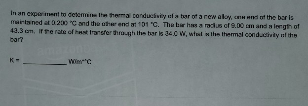 In an experiment to determine the thermal conductivity of a bar of a new alloy, one end of the bar is
maintained at 0.200 °C and the other end at 101 °C. The bar has a radius of 9.00 cm and a length of
43.3 cm. If the rate of heat transfer through the bar is 34.0 W, what is the thermal conductivity of the
bar?
amazor
W/m* C
K =

