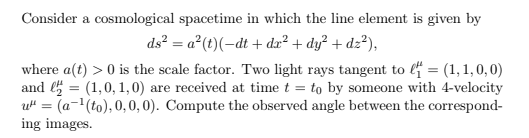 Consider a cosmological spacetime in which the line element is given by
ds? = a°(t)(-dt + da² + dy° + dz?),
where a(t) > 0 is the scale factor. Two light rays tangent to l4 = (1, 1, 0,0)
and = (1,0, 1,0) are received at time t = to by someone with 4-velocity
u" = (a-'(to), 0, 0, 0). Compute the observed angle between the correspond-
ing images.
