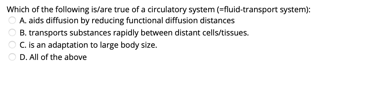 Which of the following is/are true of a circulatory system (=fluid-transport system):
A. aids diffusion by reducing functional diffusion distances
B. transports substances rapidly between distant cells/tissues.
C. is an adaptation to large body size.
D. All of the above
