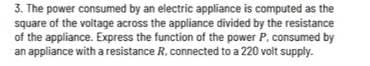3. The power consumed by an electric appliance is computed as the
square of the voltage across the appliance divided by the resistance
of the appliance. Express the function of the power P. consumed by
an appliance with a resistance R. connected to a 220 volt supply.