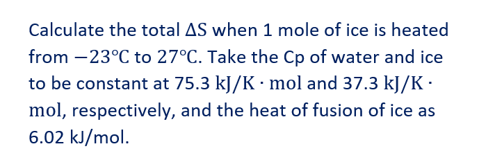 Calculate the total AS when 1 mole of ice is heated
from -23°C to 27°C. Take the Cp of water and ice
to be constant at 75.3 kJ/K · mol and 37.3 kJ/K.
mol, respectively, and the heat of fusion of ice as
6.02 kJ/mol.
