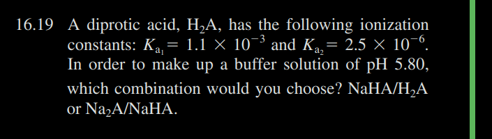 16.19 A diprotic acid, H₂A, has the following ionization
constants: K₁₁= 1.1 × 10¯³ and Kå,= 2.5 × 10¯6.
Ka
In order to make up a buffer solution of pH 5.80,
which combination would you choose? NaHA/H₂A
or Na₂A/NaHA.