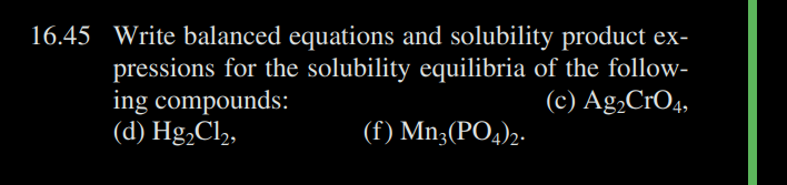 16.45 Write balanced equations and solubility product ex-
pressions for the solubility equilibria of the follow-
ing compounds:
(c) Ag₂CRO4,
(d) Hg₂Cl₂,
(f) Mn3(PO4)2.