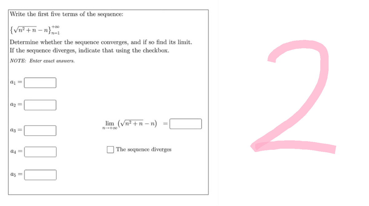 Write the first five terms of the sequence:
{√n²+ n-n}
Determine whether the sequence converges, and if so find its limit.
If the sequence diverges, indicate that using the checkbox.
NOTE: Enter exact answers.
a =
a2=
a3 =
a4=
as
II
lim (√n²+n_n)
84+∞
The sequence diverges
2