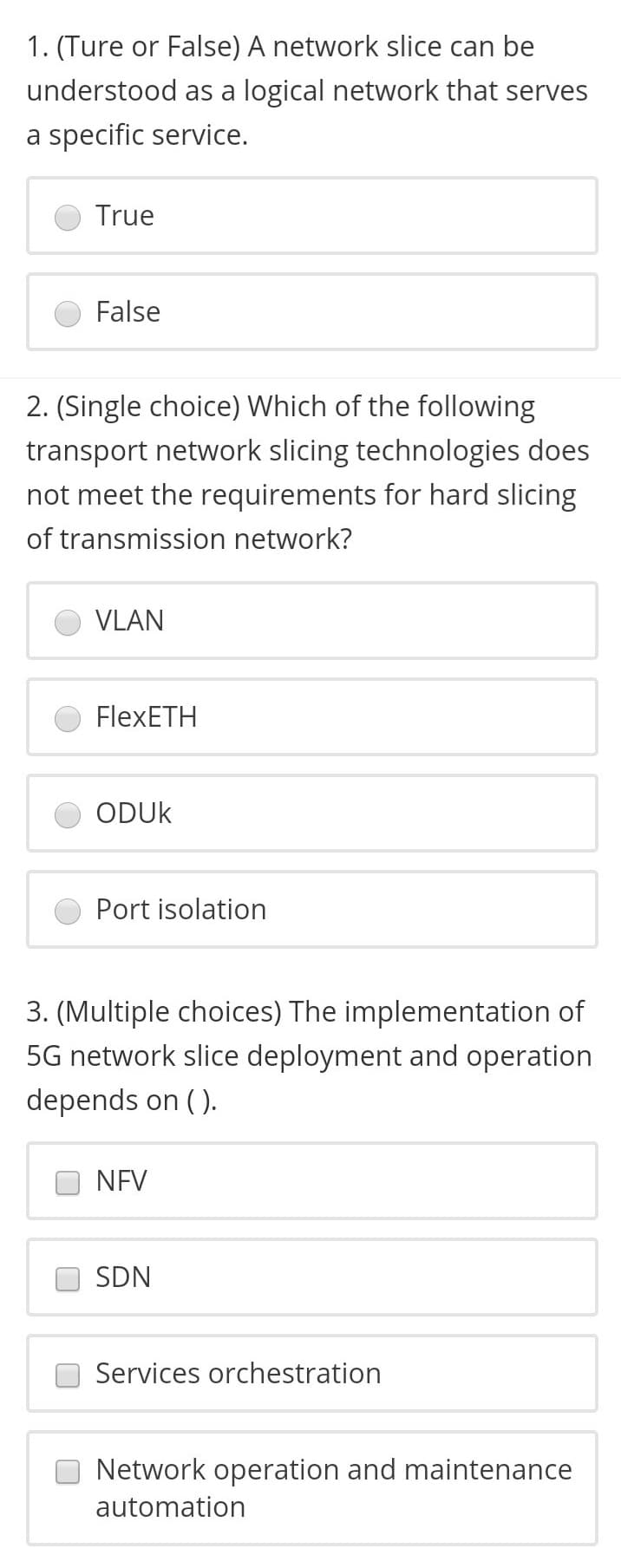 1. (Ture or False) A network slice can be
understood as a logical network that serves
a specific service.
True
False
2. (Single choice) Which of the following
transport network slicing technologies does
not meet the requirements for hard slicing
of transmission network?
VLAN
FlexETH
ODUK
Port isolation
3. (Multiple choices) The implementation of
5G network slice deployment and operation
depends on ( ).
NEV
SDN
Services orchestration
Network operation and maintenance
automation
