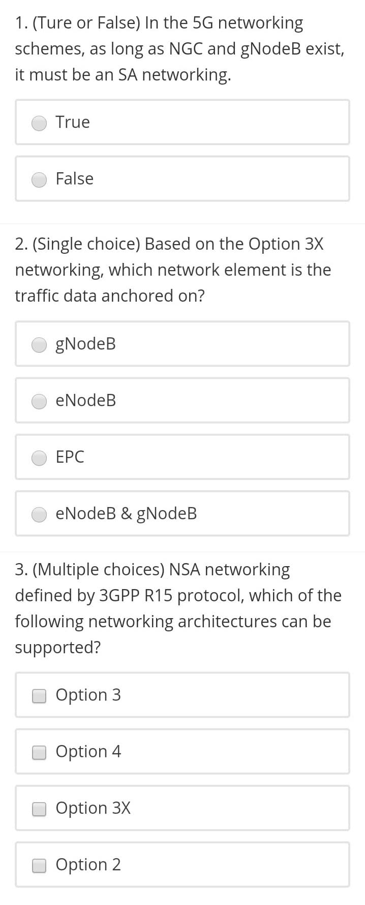1. (Ture or False) In the 5G networking
schemes, as long as NGC and gNodeB exist,
it must be an SA networking.
True
False
2. (Single choice) Based on the Option 3X
networking, which network element is the
traffic data anchored on?
O gNodeB
eNodeB
ЕРС
eNodeB & gNodeB
3. (Multiple choices) NSA networking
defined by 3GPP R15 protocol, which of the
following networking architectures can be
supported?
Option 3
Option 4
Option 3X
Option 2
