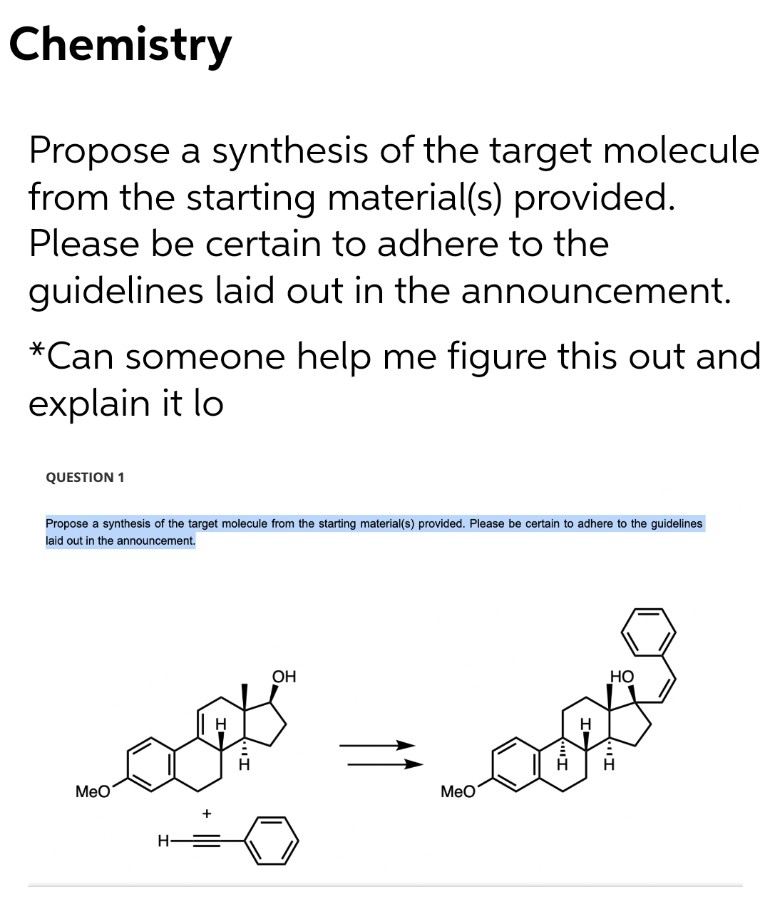 Chemistry
Propose a synthesis of the target molecule
from the starting material(s) provided.
Please be certain to adhere to the
guidelines laid out in the announcement.
*Can someone help me figure this out and
explain it lo
QUESTION 1
Propose a synthesis of the target molecule from the starting material(s) provided. Please be certain to adhere to the guidelines
laid out in the announcement.
OH
Но
H
MeO
Мео
H-
