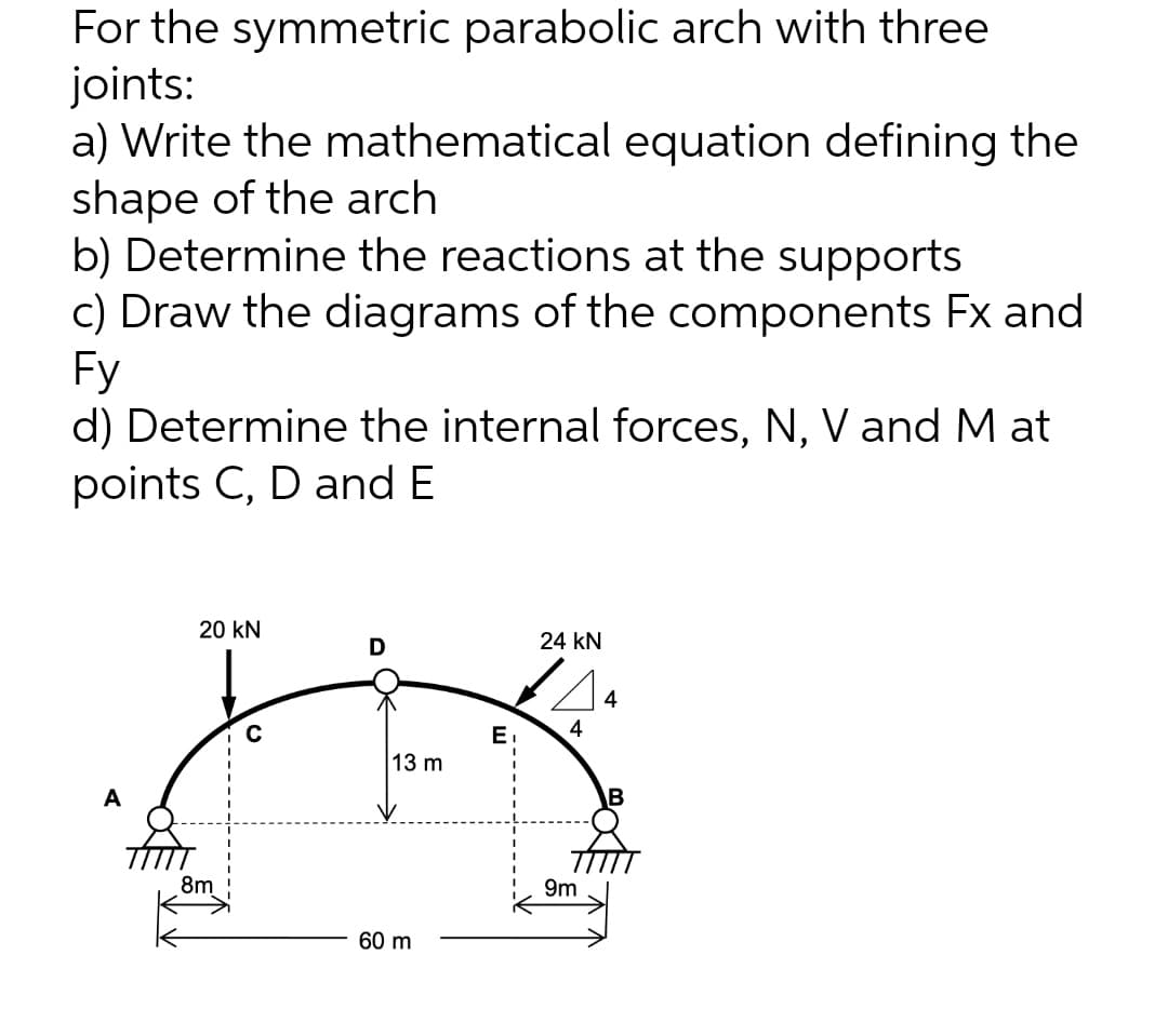 For the symmetric parabolic arch with three
joints:
a) Write the mathematical equation defining the
shape of the arch
b) Determine the reactions at the supports
c) Draw the diagrams of the components Fx and
Fy
d) Determine the internal forces, N, V and M at
points C, D and E
20 kN
D
24 KN
4
8m
13 m
60 m
E₁
9m
4
B
