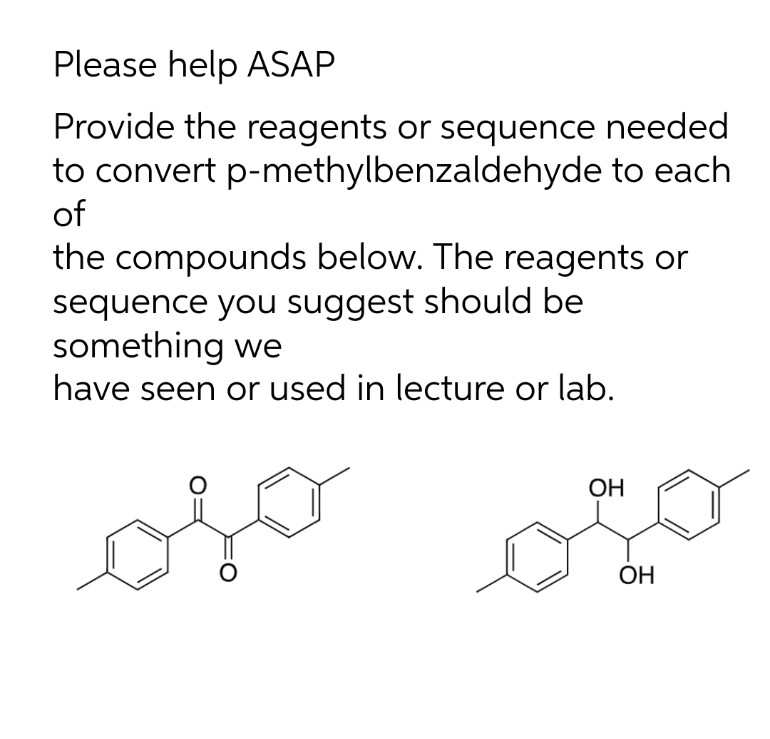 Please help ASAP
Provide the reagents or sequence needed
to convert p-methylbenzaldehyde to each
of
the compounds below. The reagents or
sequence you suggest should be
something we
have seen or used in lecture or lab.
ОН
OH
