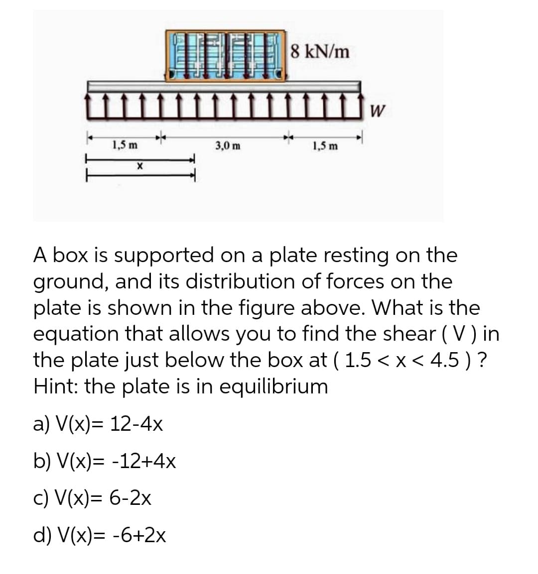 8 kN/m
3,0 m
1,5 m
X
A box is supported on a plate resting on the
ground, and its distribution of forces on the
plate is shown in the figure above. What is the
equation that allows you to find the shear (V) in
the plate just below the box at ( 1.5 < x < 4.5) ?
Hint: the plate is in equilibrium
a) V(x)= 12-4x
b) V(x)= -12+4x
c) V(x)= 6-2x
d) V(x)= -6+2x
1,5 m
W