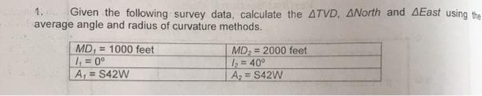 1.
Given the following survey data, calculate the ATVD, ANorth and AEast using the
average angle and radius of curvature methods.
=
MD, 1000 feet
1₁ = 0⁰
MD₂= 2000 feet
1₂ = 40°
A₁ = S42W
A₂ = S42W