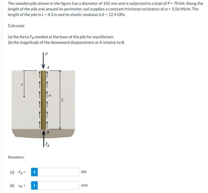 The wooden pile shown in the figure has a diameter of 105 mm and is subjected to a load of P = 70 kN. Along the
length of the pile and around its perimeter, soil supplies a constant frictional resistance of w = 3.56 kN/m. The
length of the pile is L = 4.3 m and its elastic modulus is E = 12.4 GPa.
Calculate
(a) the force Fg needed at the base of the pile for equilibrium.
(b) the magnitude of the downward displacement at A relative to B.
B
Answers:
(a) FB=
(b) UA=
kN
mm