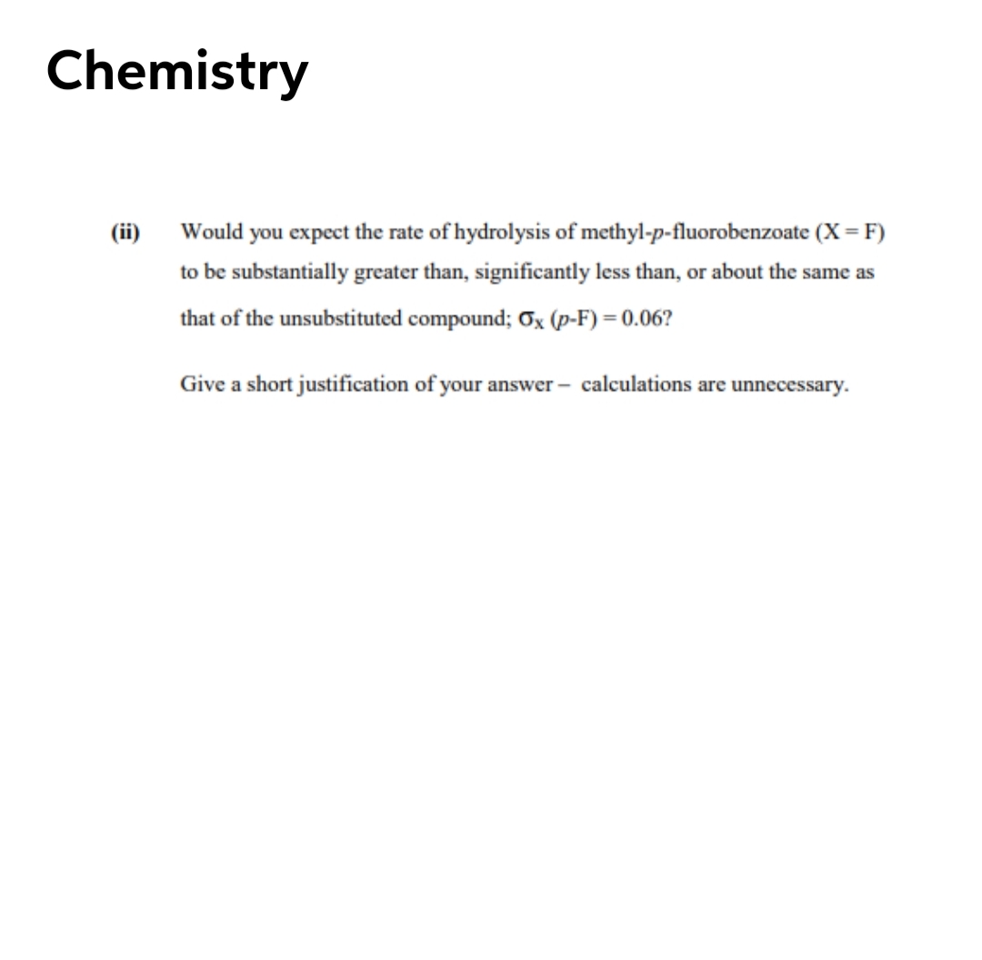 Chemistry
(ii) Would you expect the rate of hydrolysis of methyl-p-fluorobenzoate (X = F)
to be substantially greater than, significantly less than, or about the same as
that of the unsubstituted compound; Ox (p-F) = 0.06?
Give a short justification of your answer – calculations are unnecessary.

