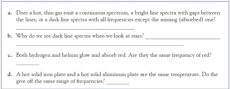 a. Does a hot, thin gas emit a continuous spectrum, a bright line spectra with gaps between
the lines, or a dark line spectra with all frequencies except the missing (absorbed) one?
b. Why do we see dark line spectra when we look at stars?
c. Both hydrogen and helium glow and absorb red. Are they the same frequency of red?
d. A hot solid iron plate and a hot solid aluminum plate are the same temperature. Do the
give off the same range of frequencies?

