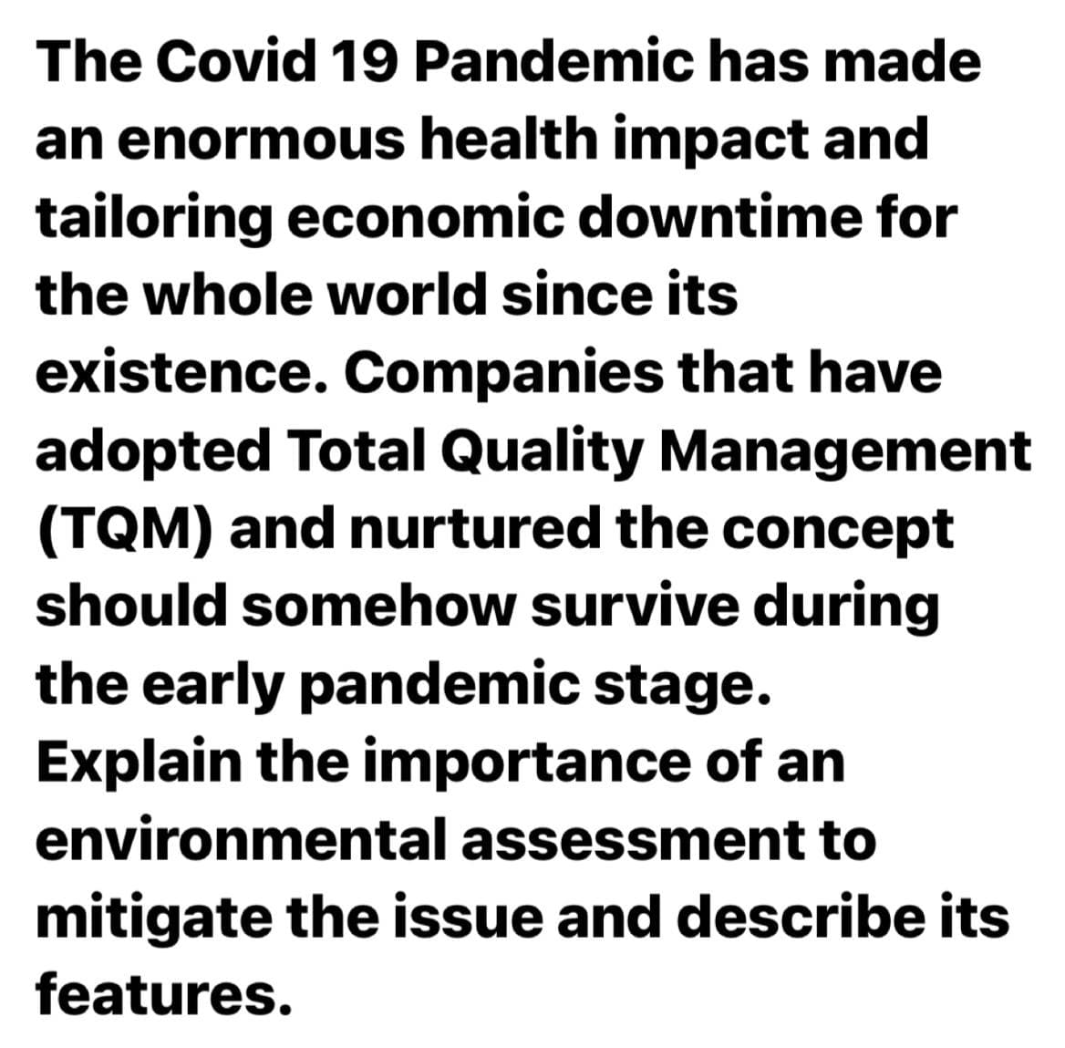 The Covid 19 Pandemic has made
an enormous health impact and
tailoring economic downtime for
the whole world since its
existence. Companies that have
adopted Total Quality Management
(TQM) and nurtured the concept
should somehow survive during
the early pandemic stage.
Explain the importance of an
environmental assessment to
mitigate the issue and describe its
features.
