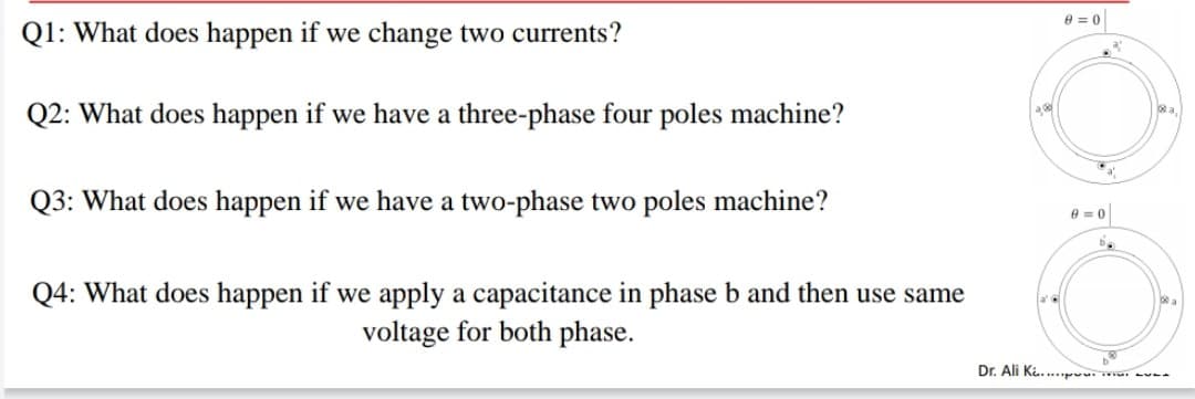 8 = 0
Q1: What does happen if we change two currents?
Q2: What does happen if we have a three-phase four poles machine?
a
Q3: What does happen if we have a two-phase two poles machine?
Q4: What does happen if we apply a capacitance in phase b and then use same
voltage for both phase.
Dr. Ali K....p. . --
