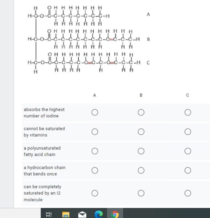 OH H H HH HH
ö-c-c-c-c-c-6-6-H
HHH H HH H
OH H H H H H HH HHH
H-C-0-c-c-c-c-c-c-c-c-c-c-c-H B
A
онннн НННН Ннн
H-c-o-c-c-d-d-c--6-6-d- H c
H
A
absorbs the highest
number of iodine
cannot be saturated
by vitamins
a polyunsaturated
fatty acid chain
a hydrocarbon chain
that bends once
can be completely
saturated by an 12
molecule
B.
