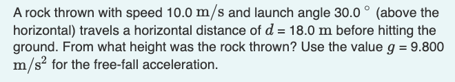 A rock thrown with speed 10.0 m/s and launch angle 30.0° (above the
horizontal) travels a horizontal distance of d = 18.0 m before hitting the
ground. From what height was the rock thrown? Use the value g = 9.800
m/s² for the free-fall acceleration.