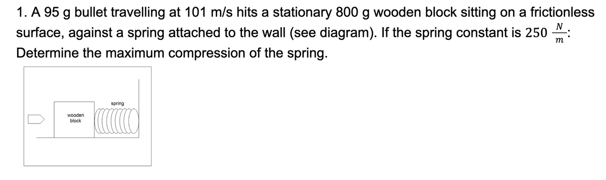 N
1. A 95 g bullet travelling at 101 m/s hits a stationary 800 g wooden block sitting on a frictionless
surface, against a spring attached to the wall (see diagram). If the spring constant is 250 M
Determine the maximum compression of the spring.
m
wooden
block
spring