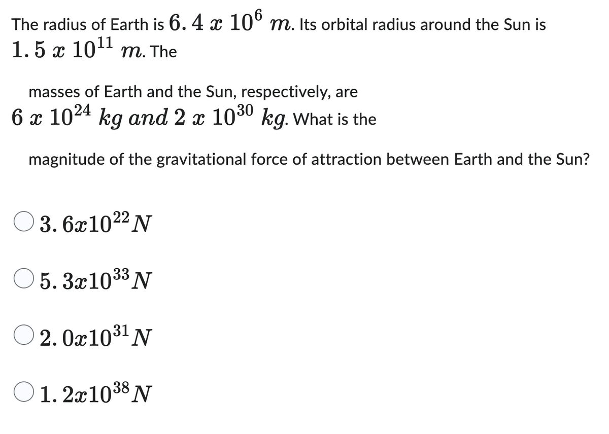 The radius of Earth is 6.4 x 106 m. Its orbital radius around the Sun is
1.5 x 10¹¹ m. The
masses of Earth and the Sun, respectively, are
6 x 1024 kg and 2 x 1030 kg. What is the
magnitude of the gravitational force of attraction between Earth and the Sun?
3.6x102² N
5.3x10³³ N
2.0x10³¹ N
31
01. 2x10³8 N