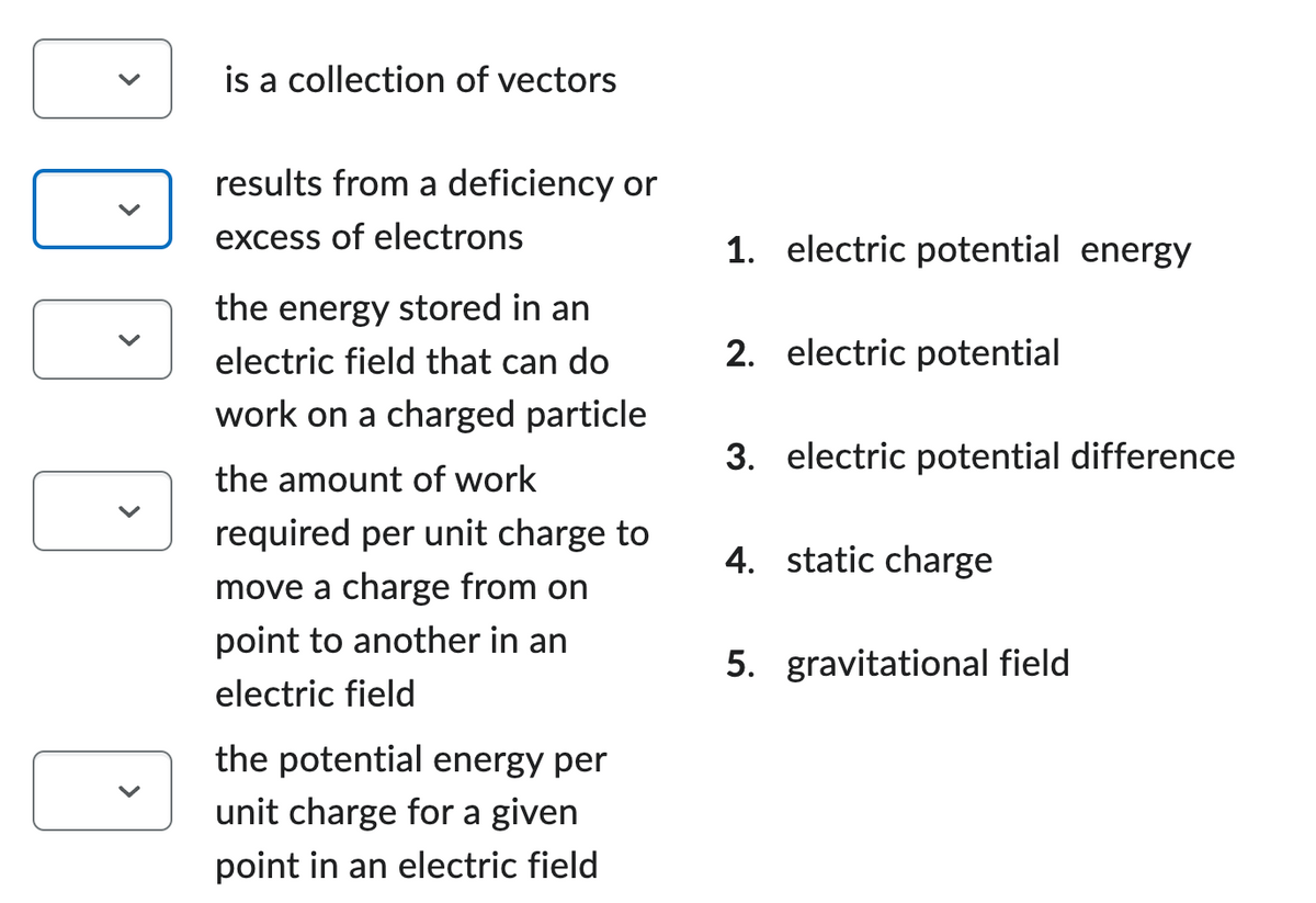 is a collection of vectors
results from a deficiency or
excess of electrons
the energy stored in an
electric field that can do
work on a charged particle
the amount of work
required per unit charge to
move a charge from on
point to another in an
electric field
the potential energy per
unit charge for a given
point in an electric field
1. electric potential energy
2. electric potential
3. electric potential difference
4. static charge
5. gravitational field