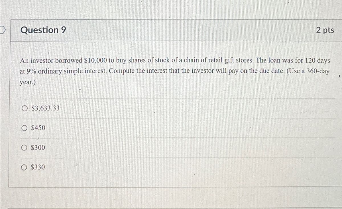 Question 9
2 pts
An investor borrowed $10,000 to buy shares of stock of a chain of retail gift stores. The loan was for 120 days
at 9% ordinary simple interest. Compute the interest that the investor will pay on the due date. (Use a 360-day
year.)
$3,633.33
$450
$300
$330