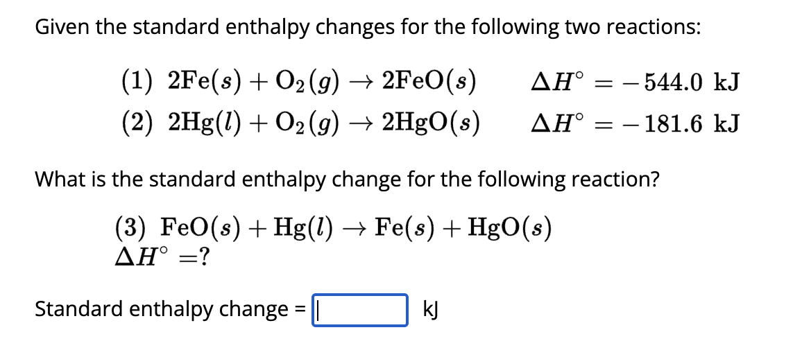 Given the standard enthalpy changes for the following two reactions:
(1) 2Fe(s) + O2(g) → 2FeO(s)
ΔΗ
= -544.0 kJ
(2) 2Hg(1) + O2(g) → 2HgO(s)
ΔΗ
==
- 181.6 kJ
What is the standard enthalpy change for the following reaction?
(3) FeO(s) Hg(l) → Fe(s) + HgO(s)
ΔΗ° =?
+
Standard enthalpy change
=
kj