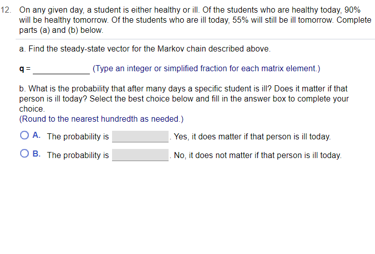 12. On any given day, a student is either healthy or ill. Of the students who are healthy today, 90%
will be healthy tomorrow. Of the students who are ill today, 55% will still be ill tomorrow. Complete
parts (a) and (b) below.
a. Find the steady-state vector for the Markov chain described above.
q =
(Type an integer or simplified fraction for each matrix element.)
b. What is the probability that after many days a specific student is ill? Does it matter if that
person is ill today? Select the best choice below and fill in the answer box to complete your
choice.
(Round to the nearest hundredth as needed.)
O A. The probability is
Yes, it does matter if that person is ill today.
O B. The probability is
No, it does not matter if that person is ill today.
