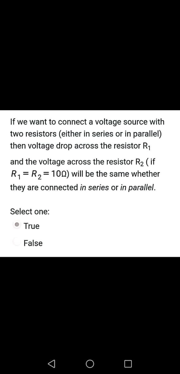 If we want to connect a voltage source with
two resistors (either in series or in parallel)
then voltage drop across the resistor R1
and the voltage across the resistor R2 ( if
R1= R,= 10N) will be the same whether
they are connected in series or in parallel.
Select one:
O True
False
< o O
