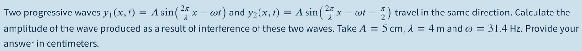 Two progressive waves y1 (x, t) = A sin(4x – ot) and y2(x, t) = A sin(x – ot – ) travel in the same direction. Calculate the
amplitude of the wave produced as a result of interference of these two waves. Take A = 5 cm, 1 = 4 m and w = 31.4 Hz. Provide your
answer in centimeters.
